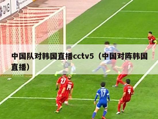 中国队对韩国直播cctv5（中国对阵韩国直播）