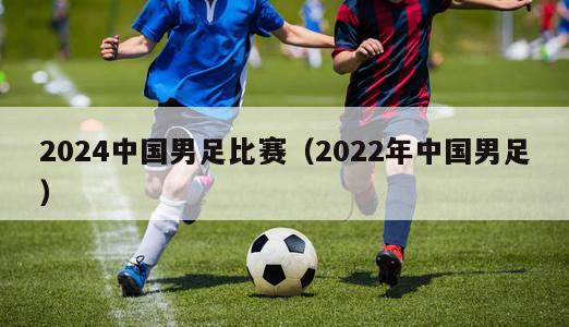 2024中国男足比赛（2022年中国男足）